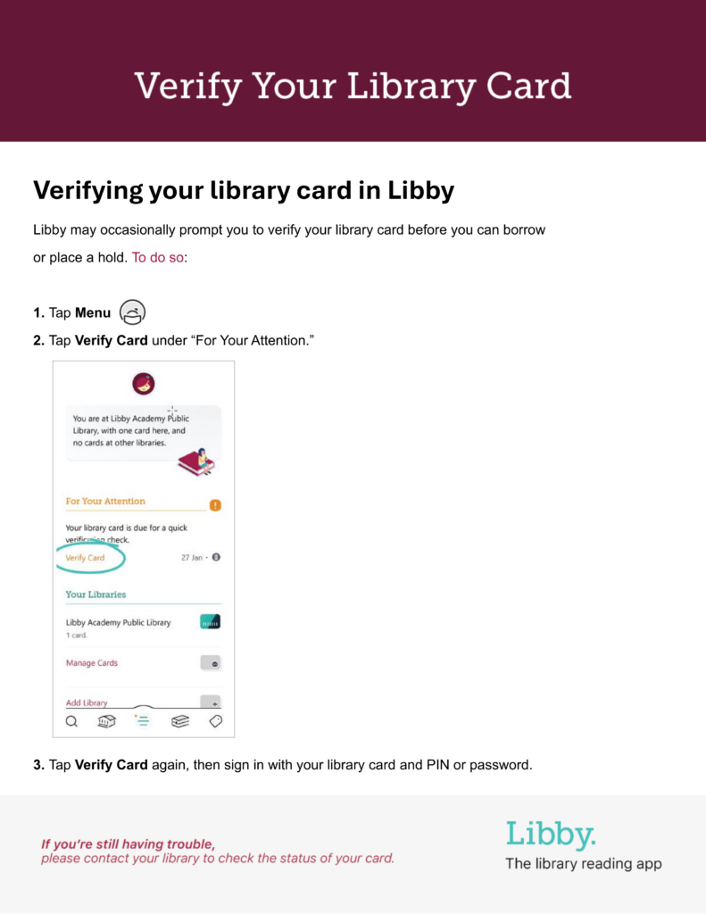 Verifying your library card in Libby
Libby may occasionally prompt you to verify your library card before you can borrow or place a hold.

To do so:
1. Tap Menu
2. Tap Verify Card under "For Your Attention"
3. Tap Verify Card again, then sign in with your library card and PIN or password.

If you're still having trouble, please contact your library to check the status of your card.